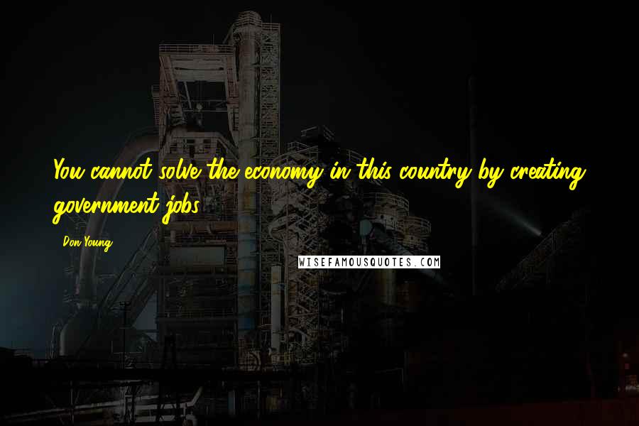 Don Young Quotes: You cannot solve the economy in this country by creating government jobs.