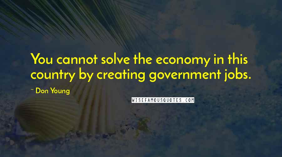 Don Young Quotes: You cannot solve the economy in this country by creating government jobs.