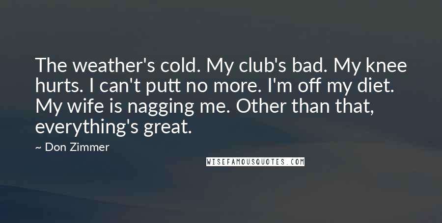 Don Zimmer Quotes: The weather's cold. My club's bad. My knee hurts. I can't putt no more. I'm off my diet. My wife is nagging me. Other than that, everything's great.