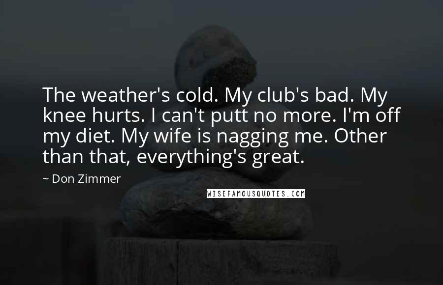 Don Zimmer Quotes: The weather's cold. My club's bad. My knee hurts. I can't putt no more. I'm off my diet. My wife is nagging me. Other than that, everything's great.