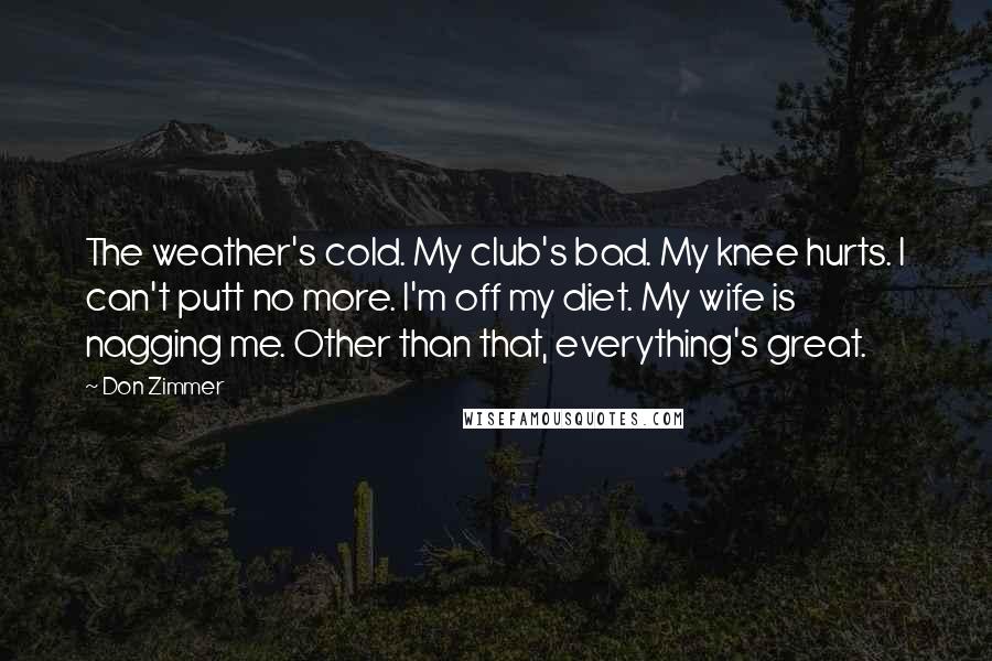 Don Zimmer Quotes: The weather's cold. My club's bad. My knee hurts. I can't putt no more. I'm off my diet. My wife is nagging me. Other than that, everything's great.