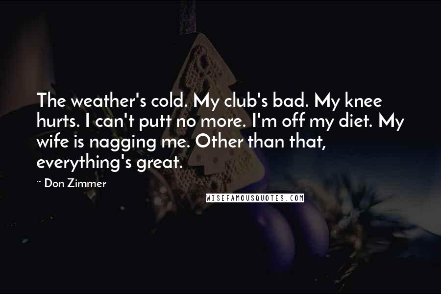 Don Zimmer Quotes: The weather's cold. My club's bad. My knee hurts. I can't putt no more. I'm off my diet. My wife is nagging me. Other than that, everything's great.