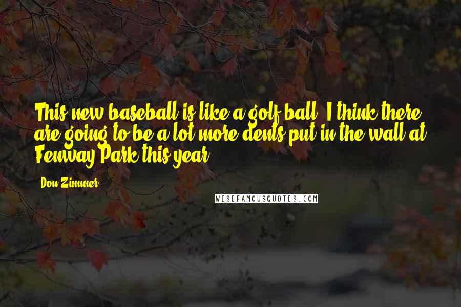 Don Zimmer Quotes: This new baseball is like a golf ball. I think there are going to be a lot more dents put in the wall at Fenway Park this year.