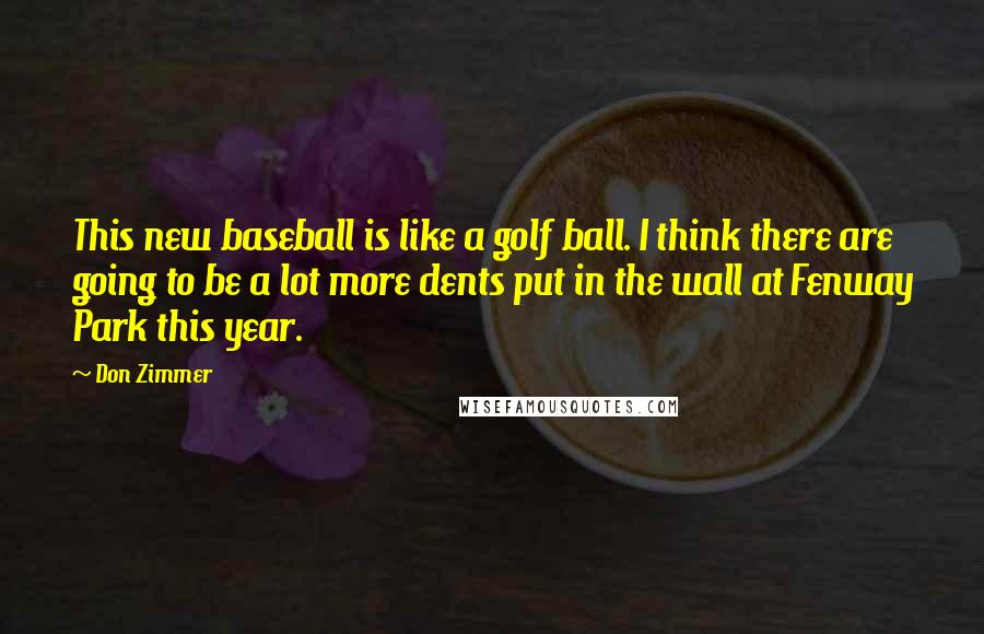 Don Zimmer Quotes: This new baseball is like a golf ball. I think there are going to be a lot more dents put in the wall at Fenway Park this year.