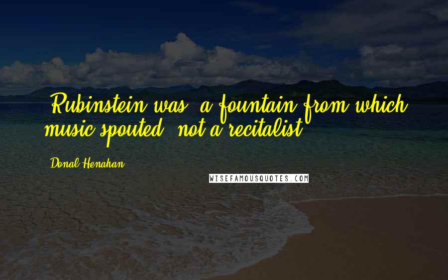 Donal Henahan Quotes: [Rubinstein was] a fountain from which music spouted, not a recitalist.