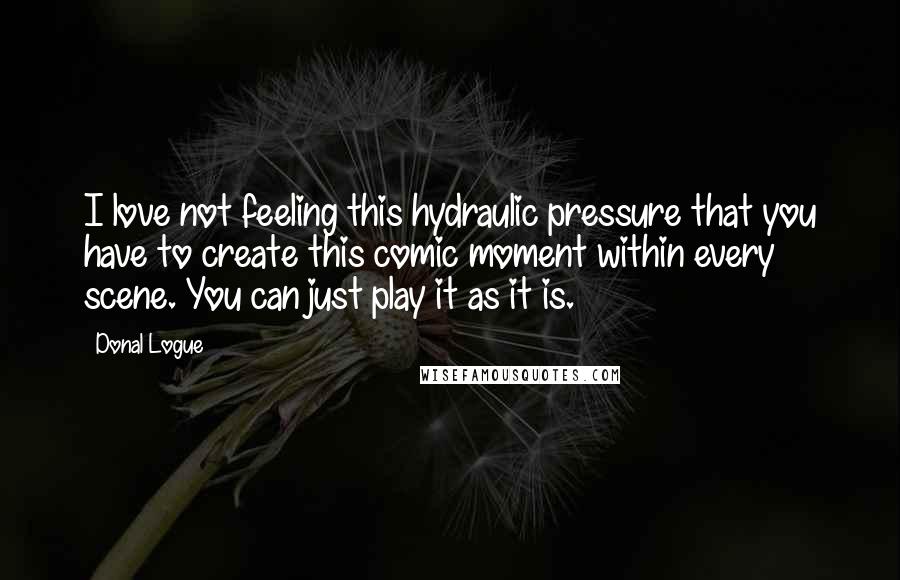 Donal Logue Quotes: I love not feeling this hydraulic pressure that you have to create this comic moment within every scene. You can just play it as it is.