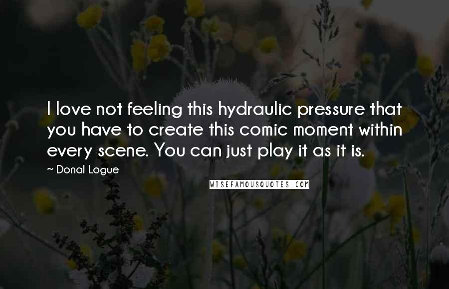 Donal Logue Quotes: I love not feeling this hydraulic pressure that you have to create this comic moment within every scene. You can just play it as it is.