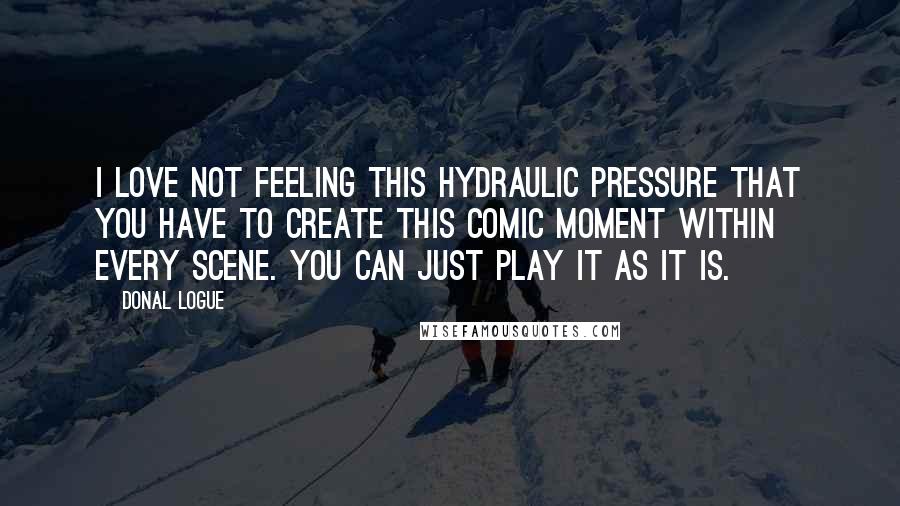 Donal Logue Quotes: I love not feeling this hydraulic pressure that you have to create this comic moment within every scene. You can just play it as it is.