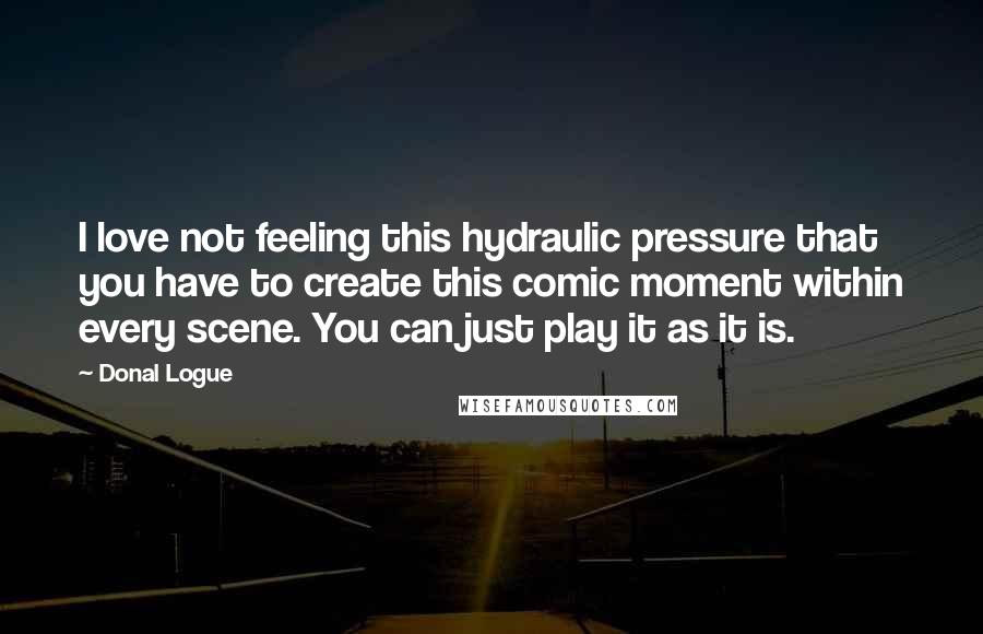 Donal Logue Quotes: I love not feeling this hydraulic pressure that you have to create this comic moment within every scene. You can just play it as it is.