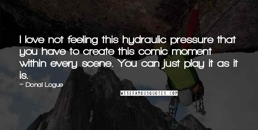 Donal Logue Quotes: I love not feeling this hydraulic pressure that you have to create this comic moment within every scene. You can just play it as it is.