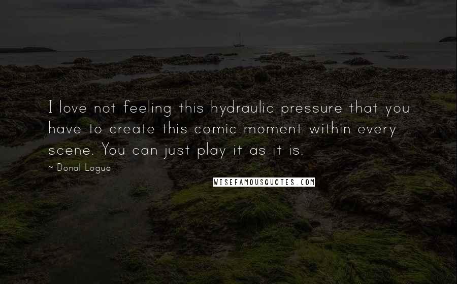 Donal Logue Quotes: I love not feeling this hydraulic pressure that you have to create this comic moment within every scene. You can just play it as it is.