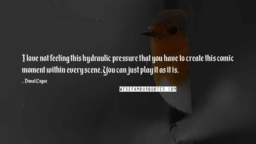 Donal Logue Quotes: I love not feeling this hydraulic pressure that you have to create this comic moment within every scene. You can just play it as it is.