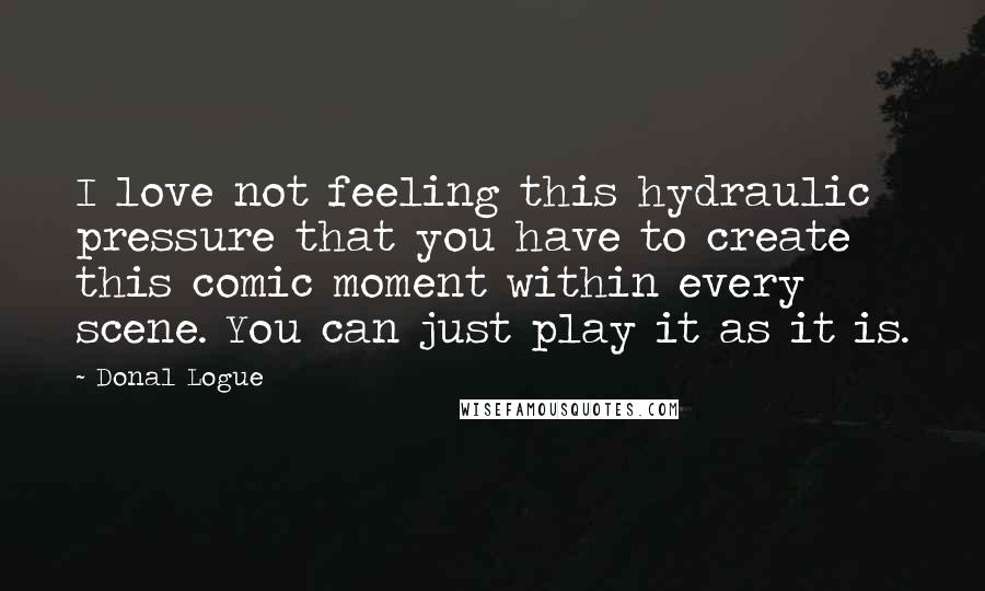 Donal Logue Quotes: I love not feeling this hydraulic pressure that you have to create this comic moment within every scene. You can just play it as it is.