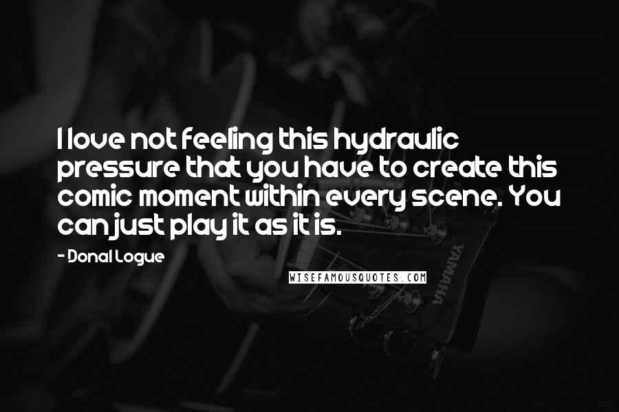 Donal Logue Quotes: I love not feeling this hydraulic pressure that you have to create this comic moment within every scene. You can just play it as it is.