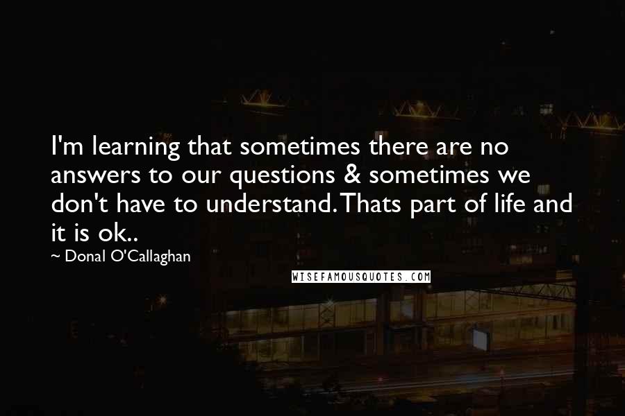 Donal O'Callaghan Quotes: I'm learning that sometimes there are no answers to our questions & sometimes we don't have to understand. Thats part of life and it is ok..