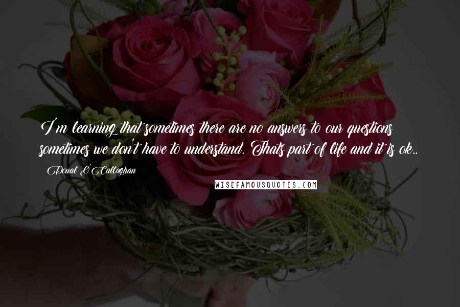Donal O'Callaghan Quotes: I'm learning that sometimes there are no answers to our questions & sometimes we don't have to understand. Thats part of life and it is ok..