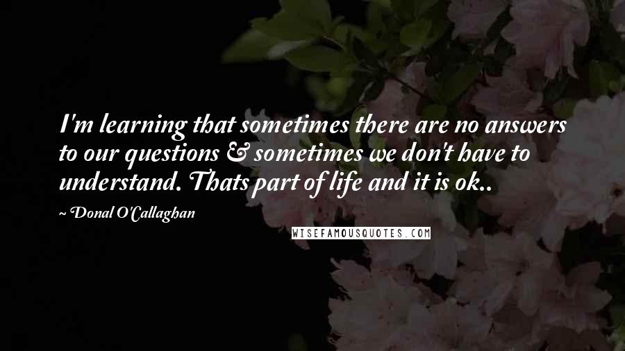 Donal O'Callaghan Quotes: I'm learning that sometimes there are no answers to our questions & sometimes we don't have to understand. Thats part of life and it is ok..