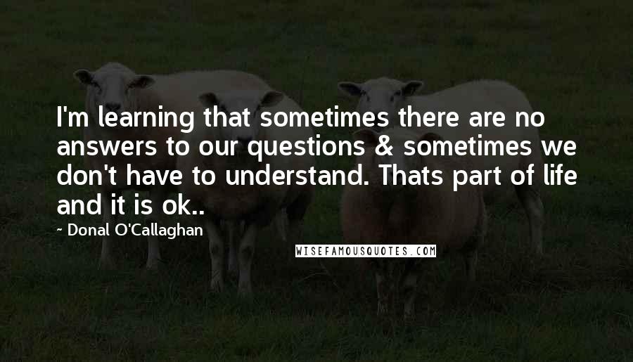 Donal O'Callaghan Quotes: I'm learning that sometimes there are no answers to our questions & sometimes we don't have to understand. Thats part of life and it is ok..