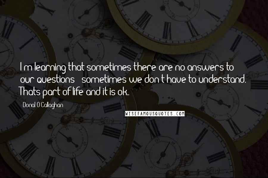 Donal O'Callaghan Quotes: I'm learning that sometimes there are no answers to our questions & sometimes we don't have to understand. Thats part of life and it is ok..