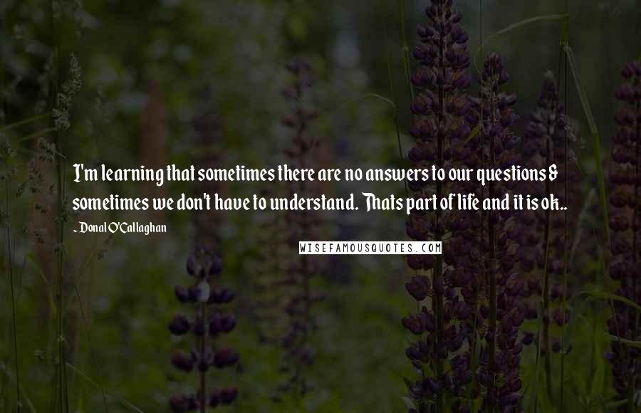 Donal O'Callaghan Quotes: I'm learning that sometimes there are no answers to our questions & sometimes we don't have to understand. Thats part of life and it is ok..