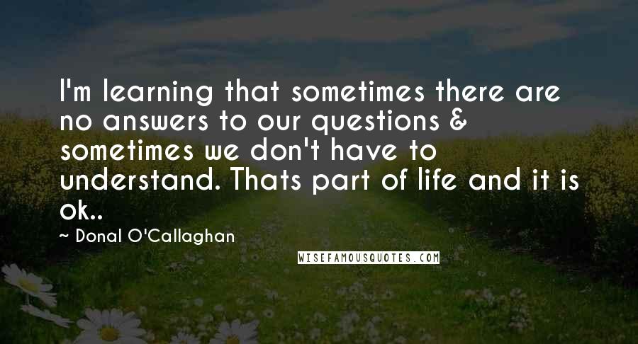 Donal O'Callaghan Quotes: I'm learning that sometimes there are no answers to our questions & sometimes we don't have to understand. Thats part of life and it is ok..