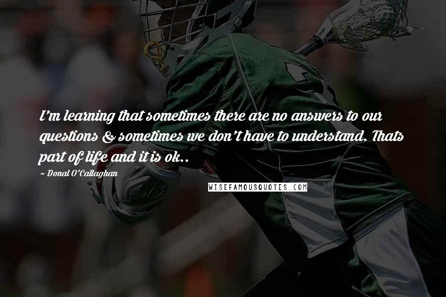 Donal O'Callaghan Quotes: I'm learning that sometimes there are no answers to our questions & sometimes we don't have to understand. Thats part of life and it is ok..