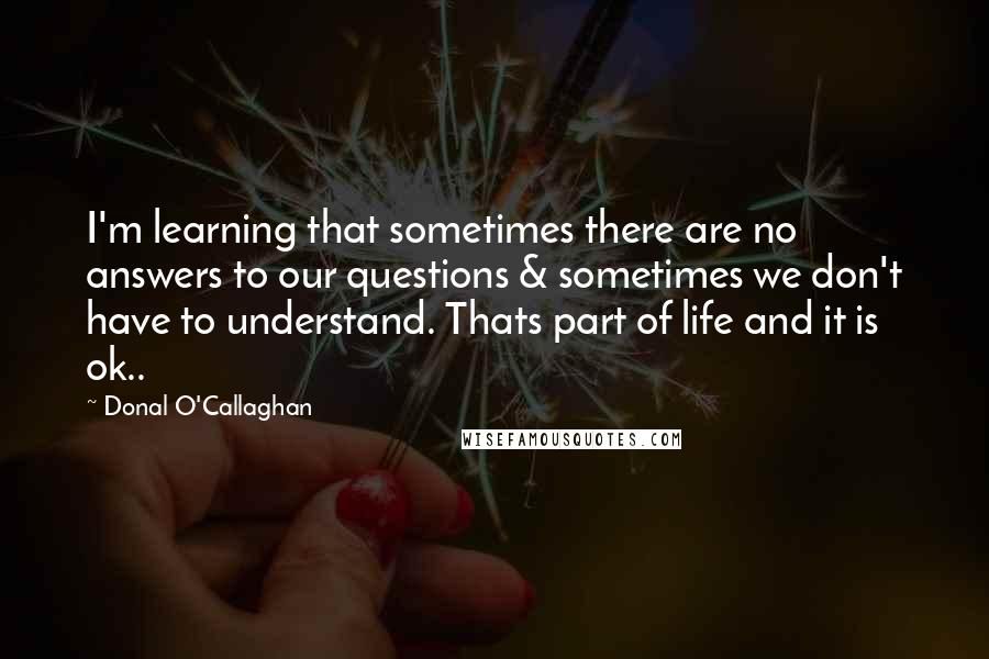 Donal O'Callaghan Quotes: I'm learning that sometimes there are no answers to our questions & sometimes we don't have to understand. Thats part of life and it is ok..