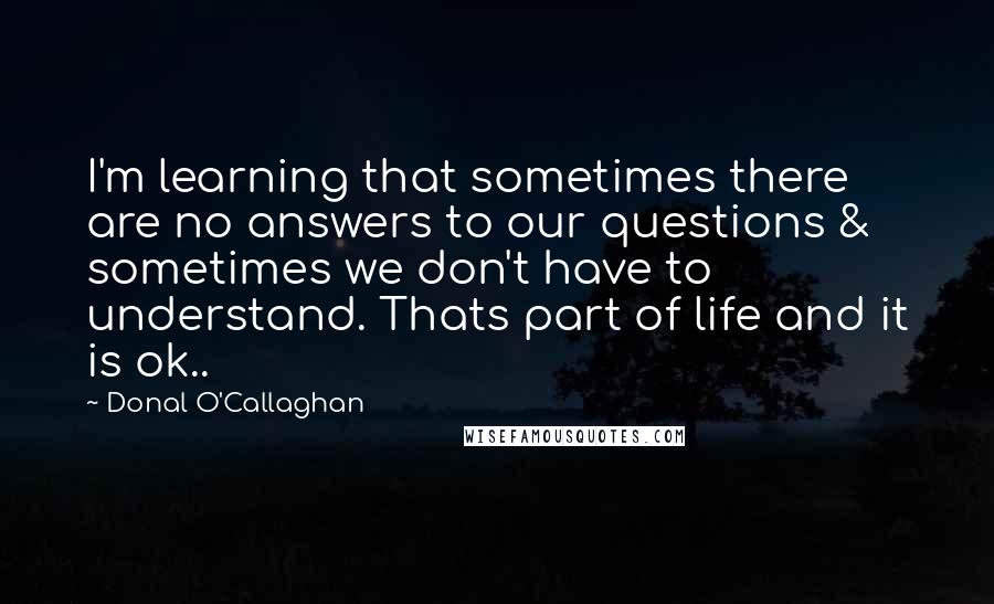 Donal O'Callaghan Quotes: I'm learning that sometimes there are no answers to our questions & sometimes we don't have to understand. Thats part of life and it is ok..