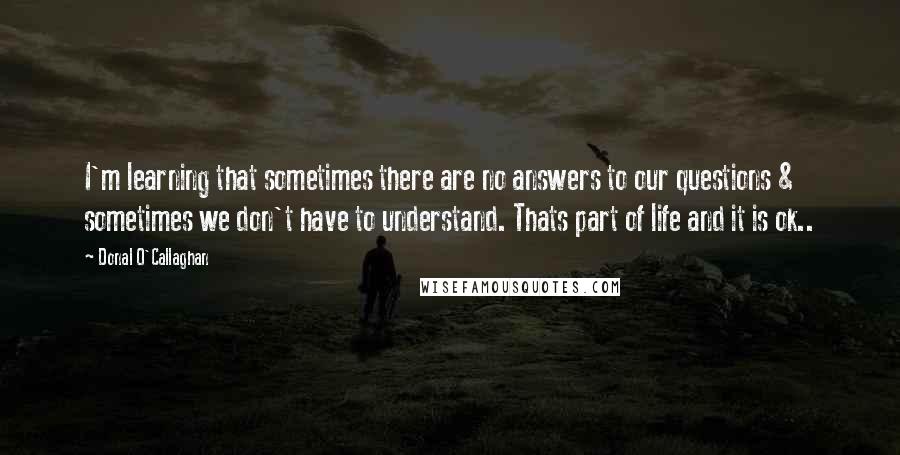 Donal O'Callaghan Quotes: I'm learning that sometimes there are no answers to our questions & sometimes we don't have to understand. Thats part of life and it is ok..