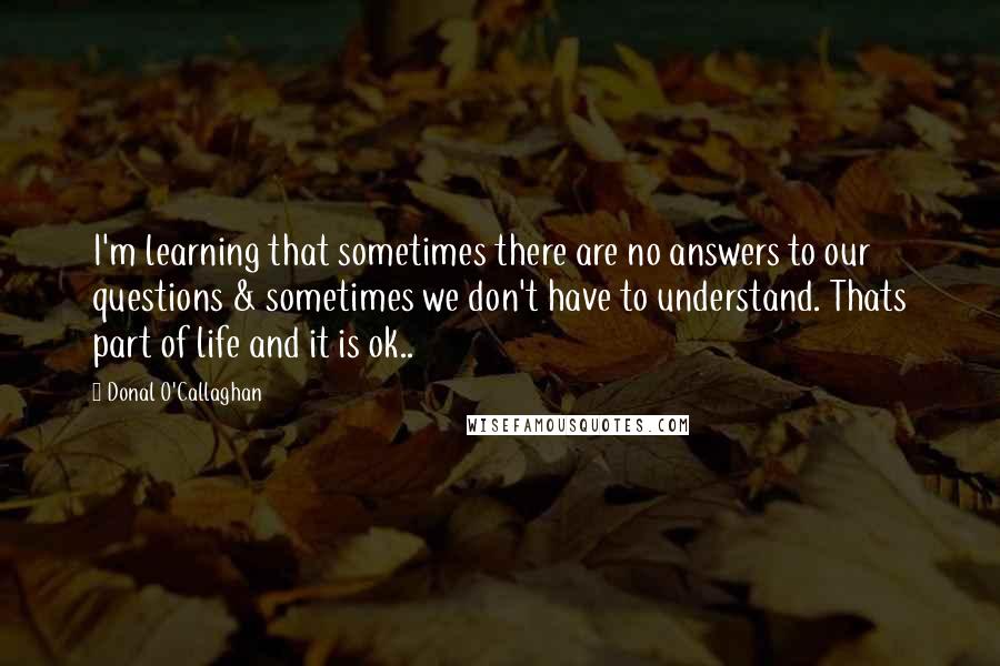 Donal O'Callaghan Quotes: I'm learning that sometimes there are no answers to our questions & sometimes we don't have to understand. Thats part of life and it is ok..