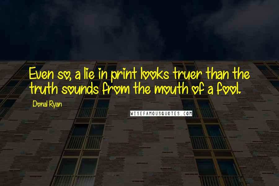 Donal Ryan Quotes: Even so, a lie in print looks truer than the truth sounds from the mouth of a fool.