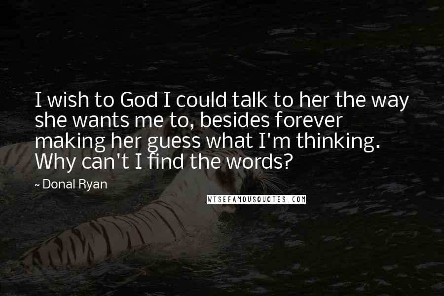 Donal Ryan Quotes: I wish to God I could talk to her the way she wants me to, besides forever making her guess what I'm thinking. Why can't I find the words?