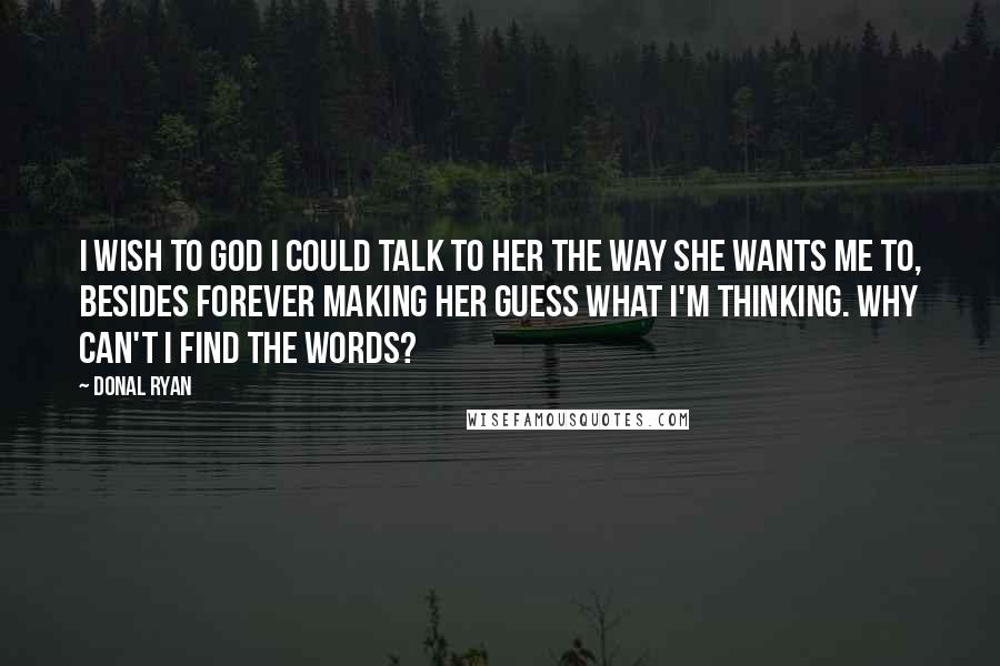 Donal Ryan Quotes: I wish to God I could talk to her the way she wants me to, besides forever making her guess what I'm thinking. Why can't I find the words?