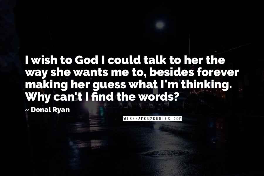 Donal Ryan Quotes: I wish to God I could talk to her the way she wants me to, besides forever making her guess what I'm thinking. Why can't I find the words?