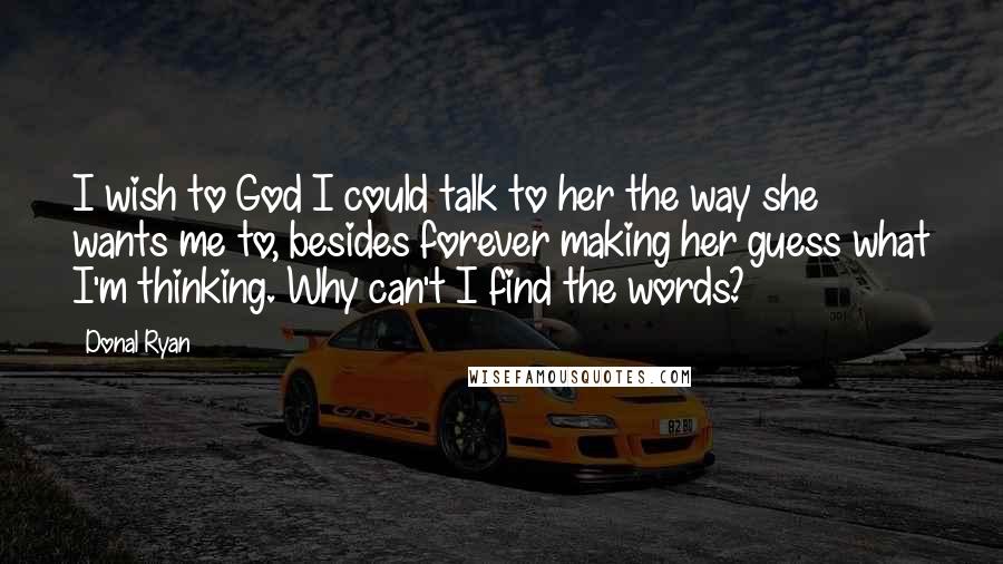 Donal Ryan Quotes: I wish to God I could talk to her the way she wants me to, besides forever making her guess what I'm thinking. Why can't I find the words?