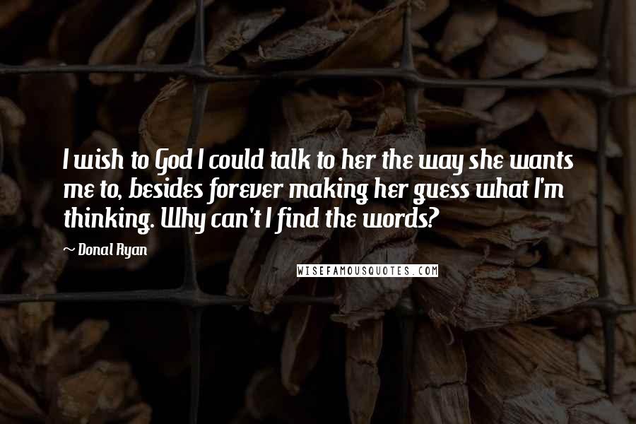 Donal Ryan Quotes: I wish to God I could talk to her the way she wants me to, besides forever making her guess what I'm thinking. Why can't I find the words?