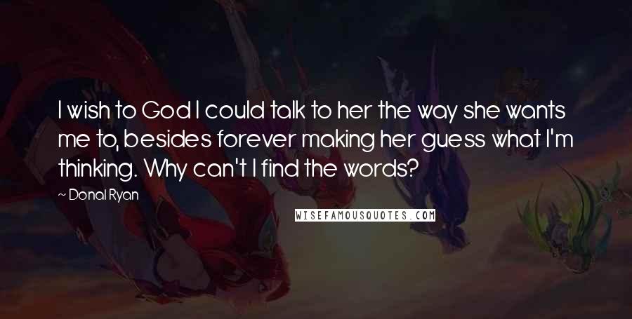 Donal Ryan Quotes: I wish to God I could talk to her the way she wants me to, besides forever making her guess what I'm thinking. Why can't I find the words?