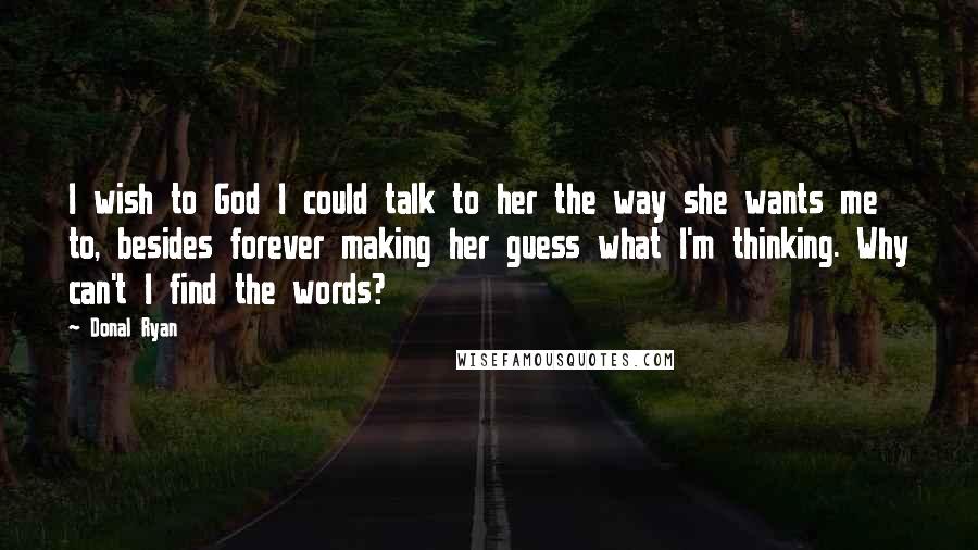 Donal Ryan Quotes: I wish to God I could talk to her the way she wants me to, besides forever making her guess what I'm thinking. Why can't I find the words?