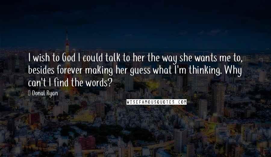 Donal Ryan Quotes: I wish to God I could talk to her the way she wants me to, besides forever making her guess what I'm thinking. Why can't I find the words?