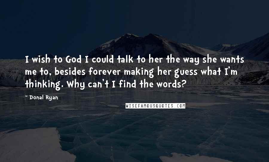 Donal Ryan Quotes: I wish to God I could talk to her the way she wants me to, besides forever making her guess what I'm thinking. Why can't I find the words?