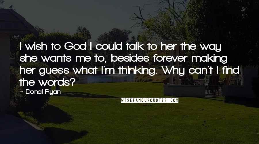 Donal Ryan Quotes: I wish to God I could talk to her the way she wants me to, besides forever making her guess what I'm thinking. Why can't I find the words?