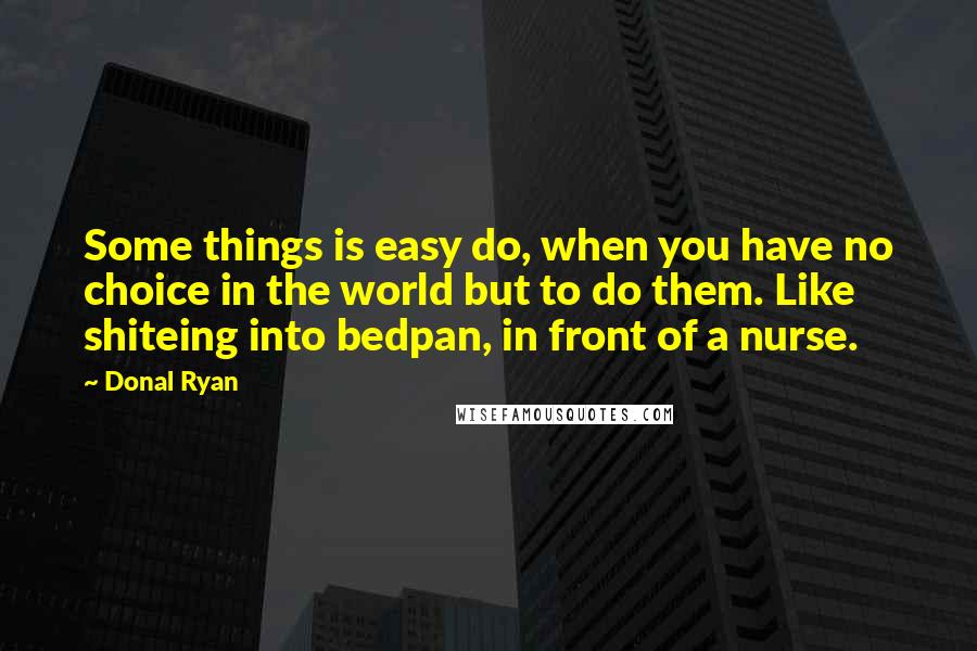 Donal Ryan Quotes: Some things is easy do, when you have no choice in the world but to do them. Like shiteing into bedpan, in front of a nurse.