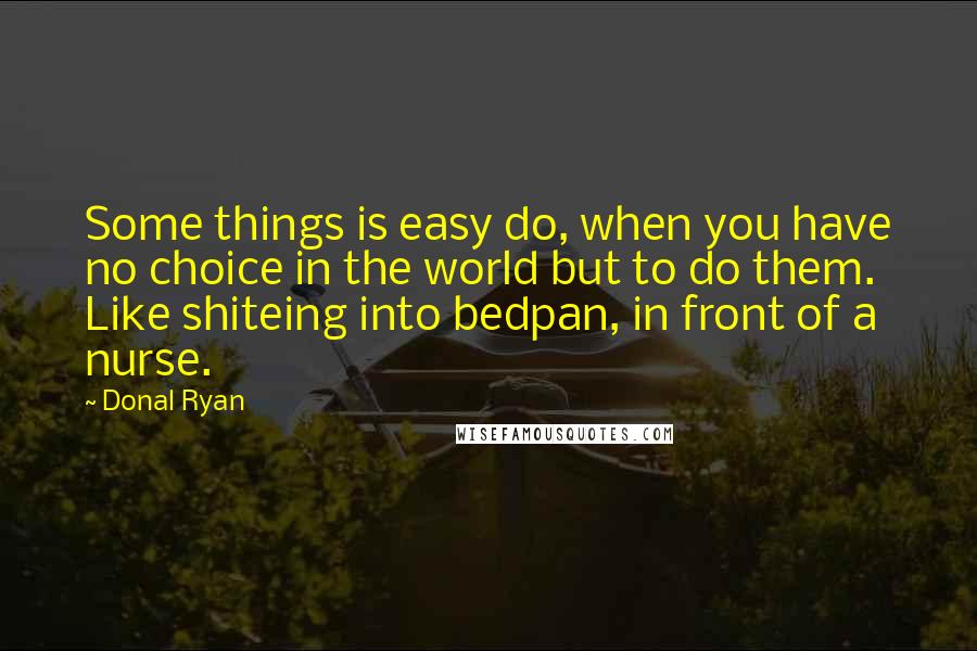 Donal Ryan Quotes: Some things is easy do, when you have no choice in the world but to do them. Like shiteing into bedpan, in front of a nurse.