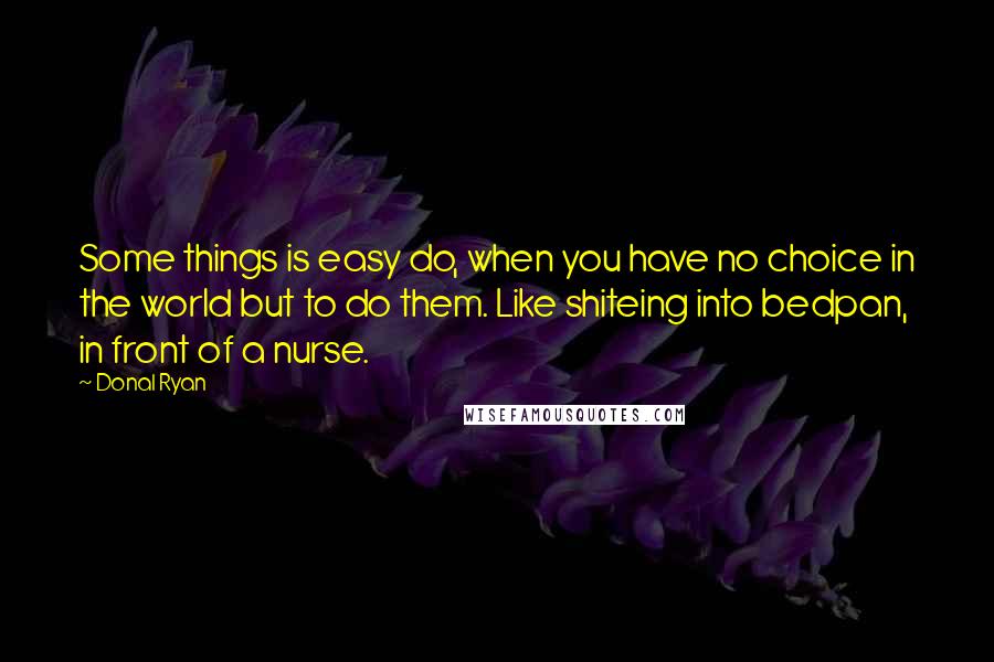 Donal Ryan Quotes: Some things is easy do, when you have no choice in the world but to do them. Like shiteing into bedpan, in front of a nurse.