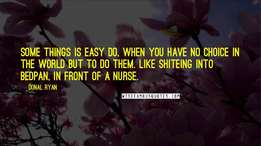 Donal Ryan Quotes: Some things is easy do, when you have no choice in the world but to do them. Like shiteing into bedpan, in front of a nurse.