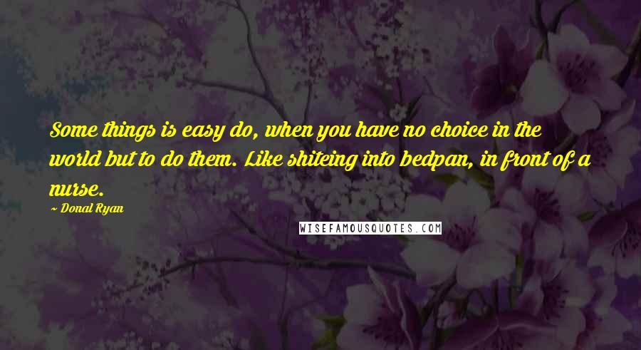 Donal Ryan Quotes: Some things is easy do, when you have no choice in the world but to do them. Like shiteing into bedpan, in front of a nurse.