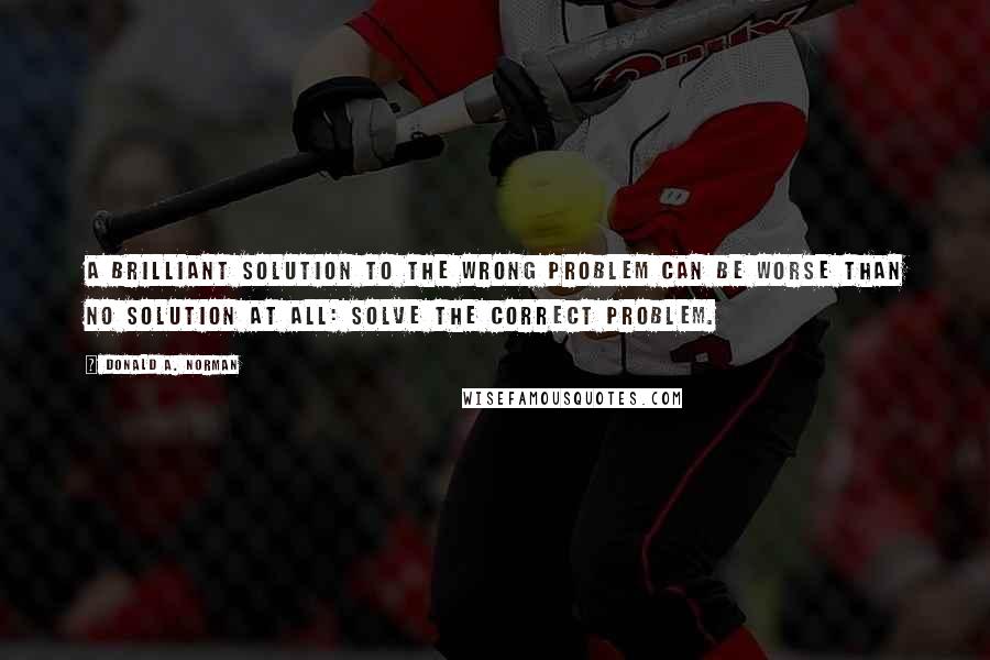 Donald A. Norman Quotes: A brilliant solution to the wrong problem can be worse than no solution at all: solve the correct problem.