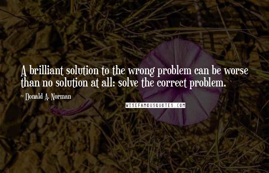 Donald A. Norman Quotes: A brilliant solution to the wrong problem can be worse than no solution at all: solve the correct problem.