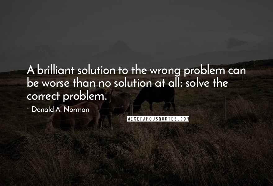 Donald A. Norman Quotes: A brilliant solution to the wrong problem can be worse than no solution at all: solve the correct problem.