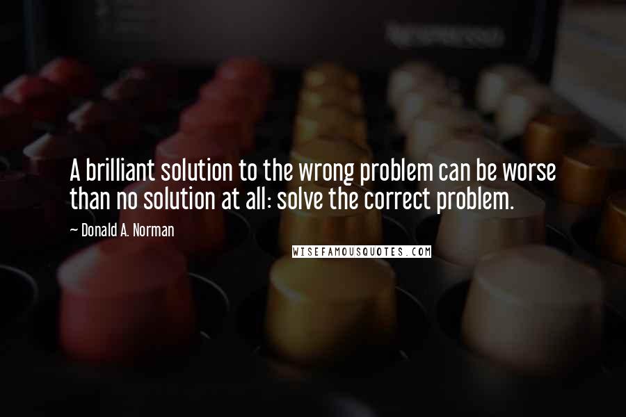 Donald A. Norman Quotes: A brilliant solution to the wrong problem can be worse than no solution at all: solve the correct problem.